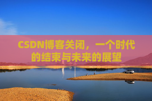 CSDN博客关闭，一个时代的结束与未来的展望